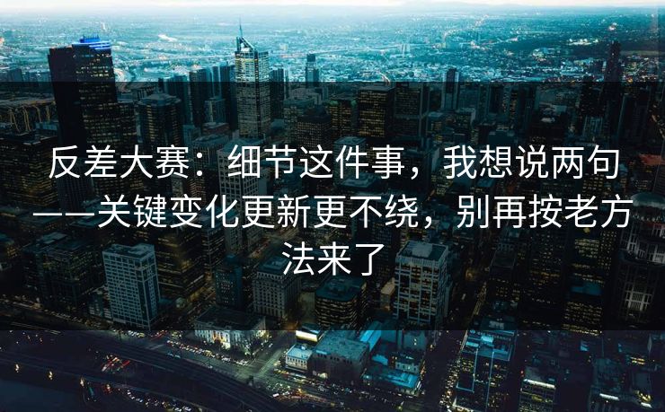 反差大赛:细节这件事,我想说两句——关键变化更新更不绕,别再按老方法来了 反差大赛:细节这件事,我想说两句——关键变化更新更不绕,别再按老方法来了