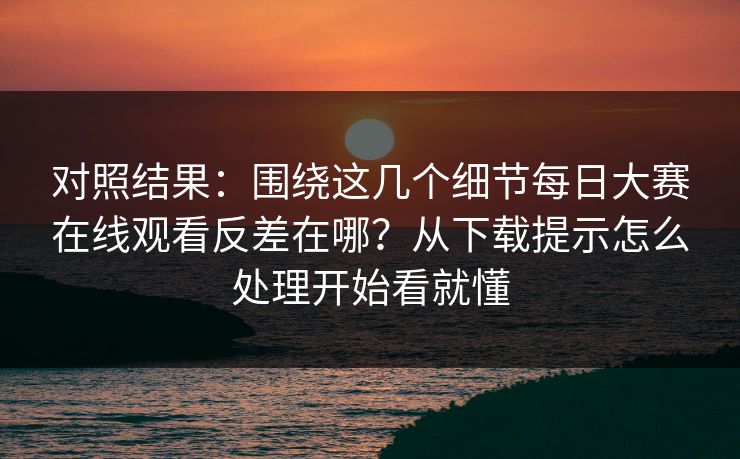 对照结果：围绕这几个细节每日大赛在线观看反差在哪？从下载提示怎么处理开始看就懂