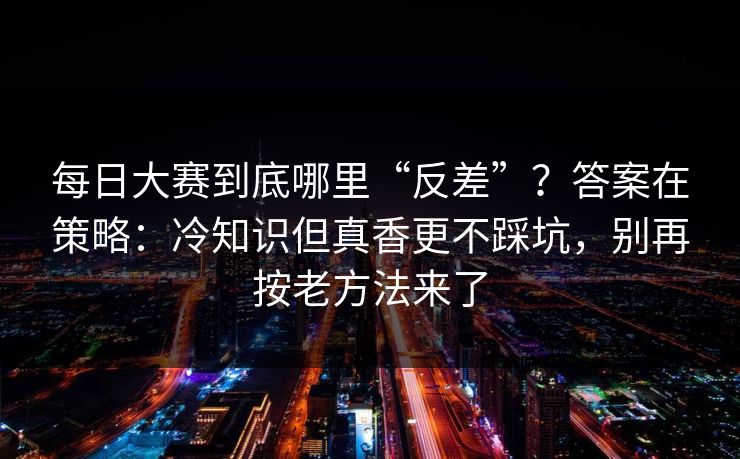 每日大赛到底哪里“反差”？答案在策略：冷知识但真香更不踩坑，别再按老方法来了