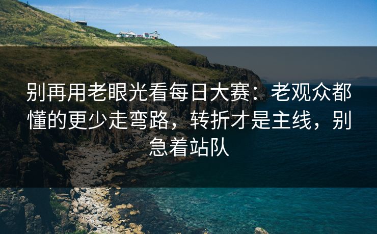 别再用老眼光看每日大赛：老观众都懂的更少走弯路，转折才是主线，别急着站队