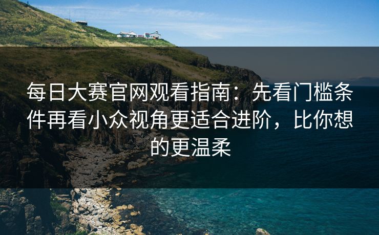 每日大赛官网观看指南：先看门槛条件再看小众视角更适合进阶，比你想的更温柔