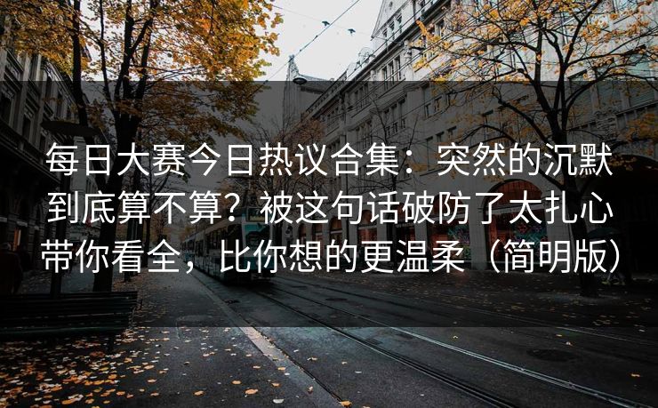每日大赛今日热议合集：突然的沉默到底算不算？被这句话破防了太扎心带你看全，比你想的更温柔（简明版）