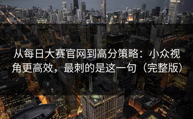 从每日大赛官网到高分策略：小众视角更高效，最刺的是这一句（完整版）