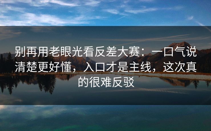 别再用老眼光看反差大赛：一口气说清楚更好懂，入口才是主线，这次真的很难反驳