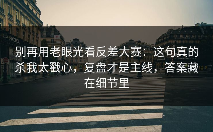 别再用老眼光看反差大赛：这句真的杀我太戳心，复盘才是主线，答案藏在细节里