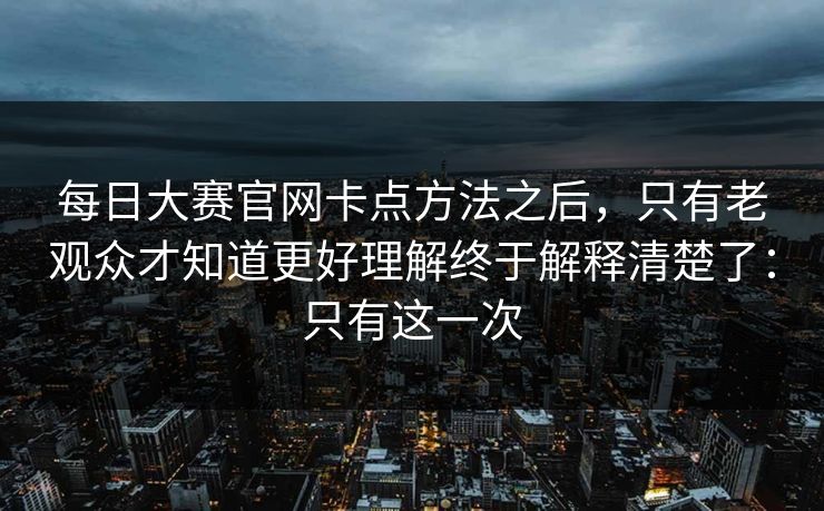 每日大赛官网卡点方法之后，只有老观众才知道更好理解终于解释清楚了：只有这一次