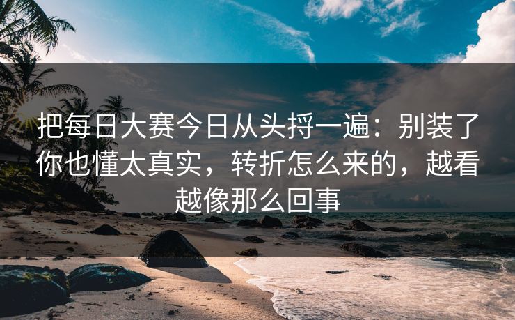 把每日大赛今日从头捋一遍：别装了你也懂太真实，转折怎么来的，越看越像那么回事