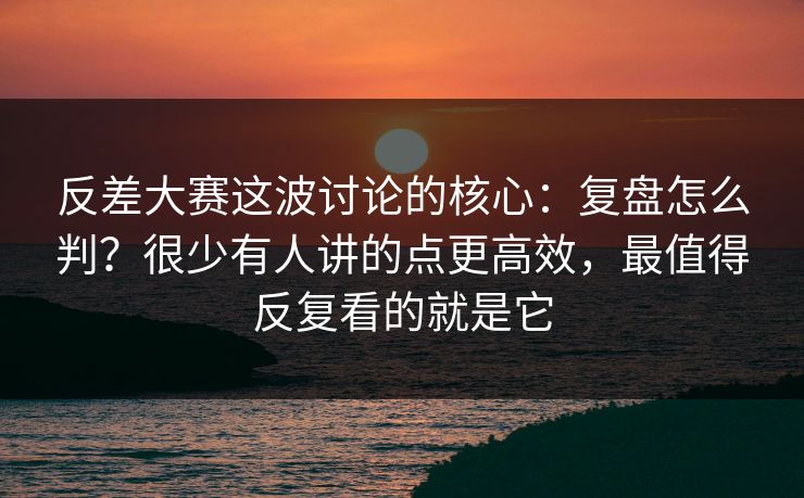反差大赛这波讨论的核心：复盘怎么判？很少有人讲的点更高效，最值得反复看的就是它