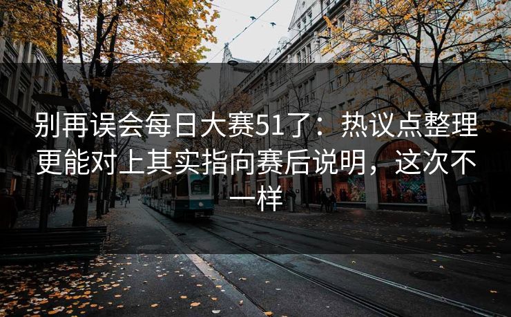 别再误会每日大赛51了：热议点整理更能对上其实指向赛后说明，这次不一样