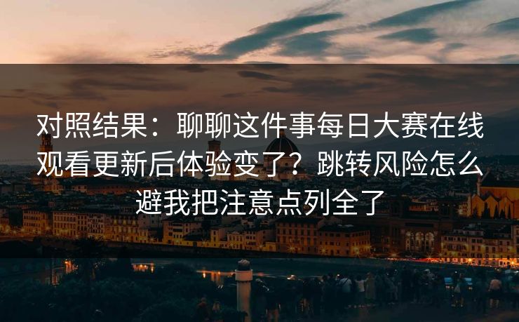 对照结果：聊聊这件事每日大赛在线观看更新后体验变了？跳转风险怎么避我把注意点列全了