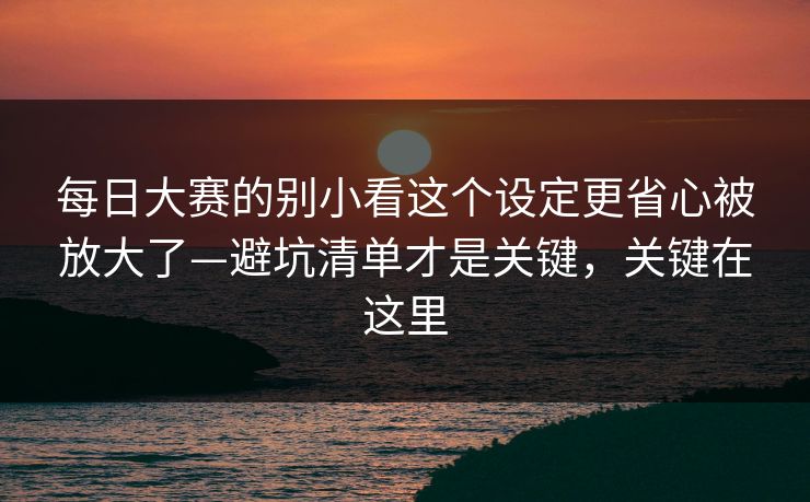 每日大赛的别小看这个设定更省心被放大了—避坑清单才是关键，关键在这里