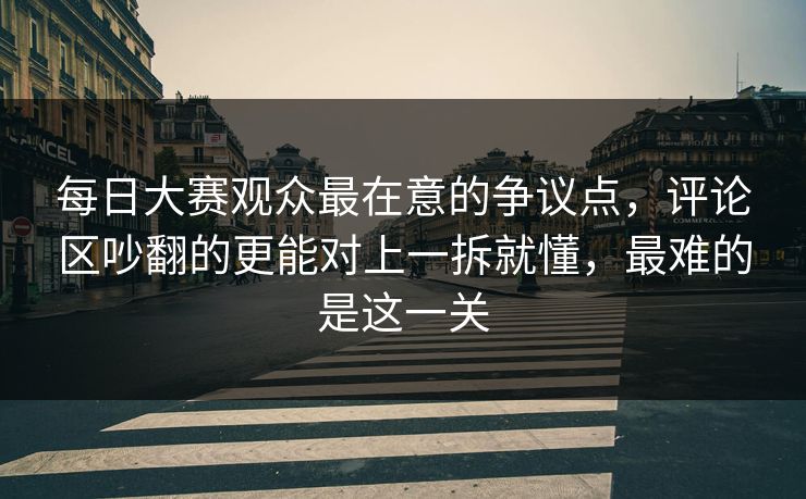 每日大赛观众最在意的争议点，评论区吵翻的更能对上一拆就懂，最难的是这一关