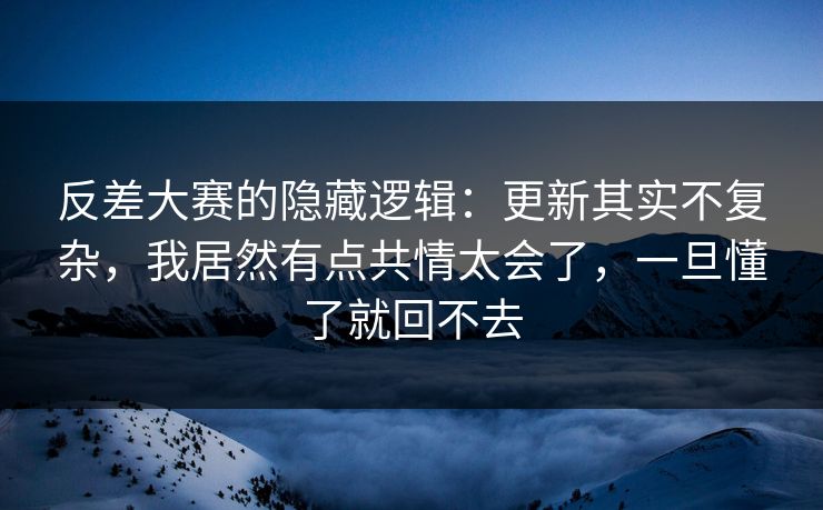 反差大赛的隐藏逻辑：更新其实不复杂，我居然有点共情太会了，一旦懂了就回不去