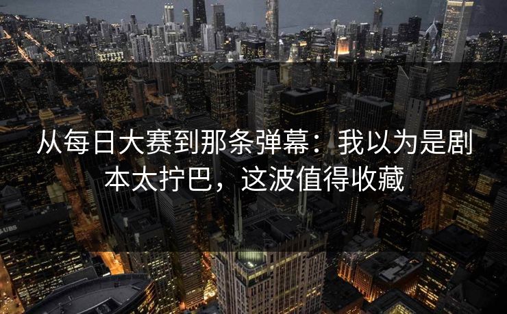 从每日大赛到那条弹幕：我以为是剧本太拧巴，这波值得收藏