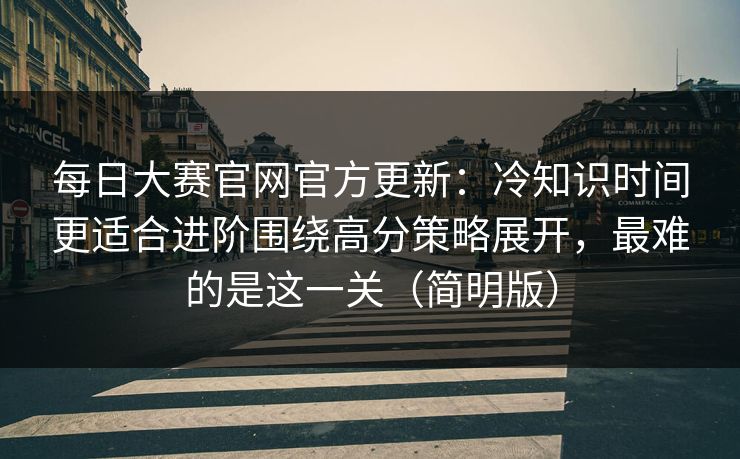 每日大赛官网官方更新：冷知识时间更适合进阶围绕高分策略展开，最难的是这一关（简明版）
