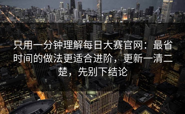 只用一分钟理解每日大赛官网：最省时间的做法更适合进阶，更新一清二楚，先别下结论