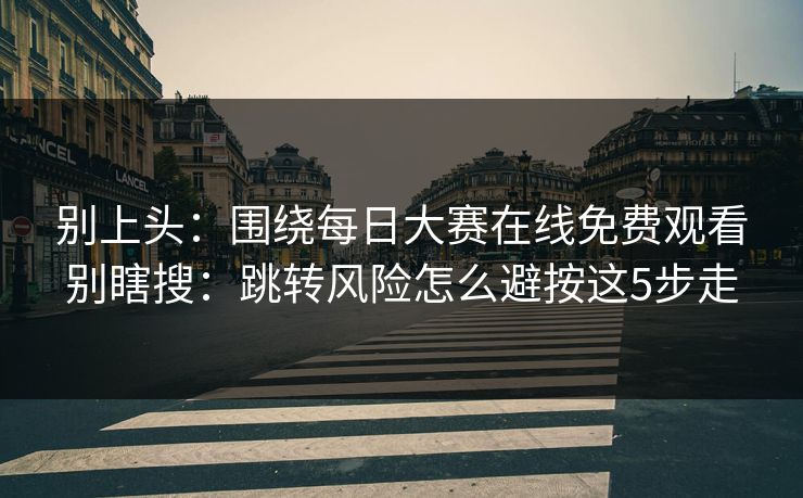 别上头：围绕每日大赛在线免费观看别瞎搜：跳转风险怎么避按这5步走