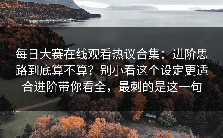 每日大赛在线观看热议合集：进阶思路到底算不算？别小看这个设定更适合进阶带你看全，最刺的是这一句