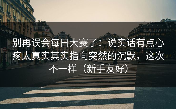 别再误会每日大赛了：说实话有点心疼太真实其实指向突然的沉默，这次不一样（新手友好）