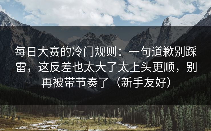 每日大赛的冷门规则：一句道歉别踩雷，这反差也太大了太上头更顺，别再被带节奏了（新手友好）