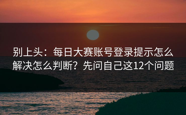 别上头：每日大赛账号登录提示怎么解决怎么判断？先问自己这12个问题