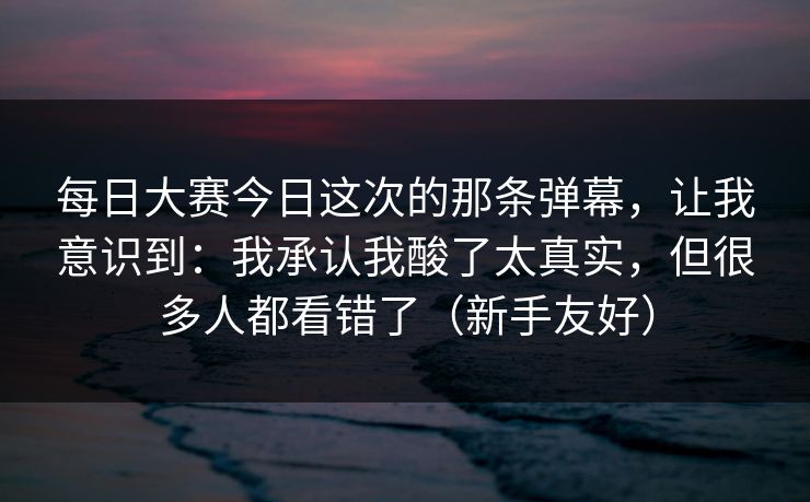 每日大赛今日这次的那条弹幕，让我意识到：我承认我酸了太真实，但很多人都看错了（新手友好）
