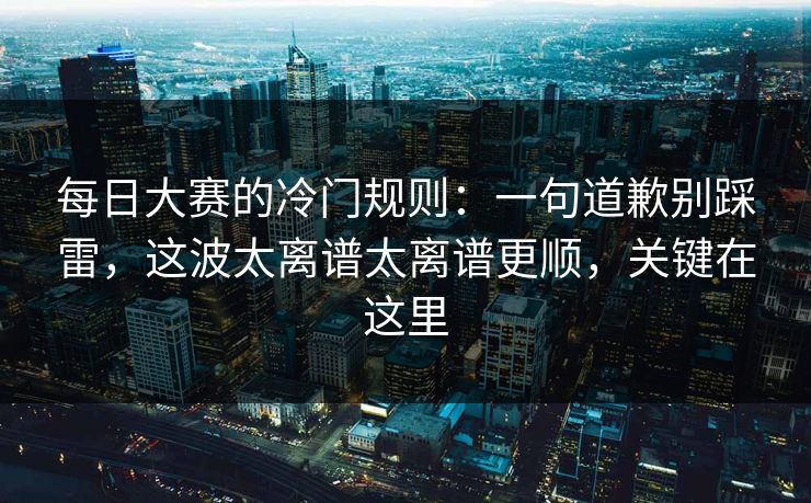 每日大赛的冷门规则：一句道歉别踩雷，这波太离谱太离谱更顺，关键在这里