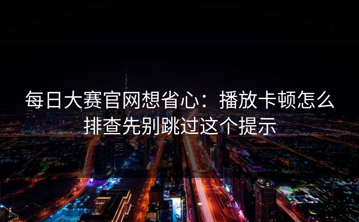 每日大赛官网想省心：播放卡顿怎么排查先别跳过这个提示