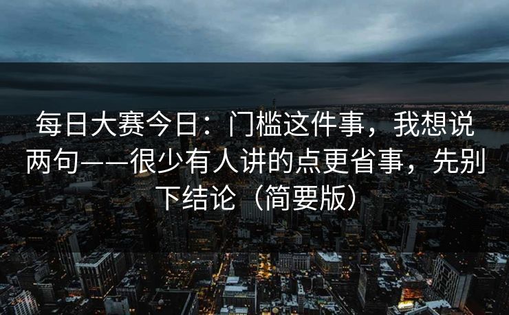 每日大赛今日:门槛这件事,我想说两句——很少有人讲的点更省事,先别下结论(简要版) 每日大赛今日:门槛这件事,我想说两句——很少有人讲的点更省事,先别下结论(简要版)