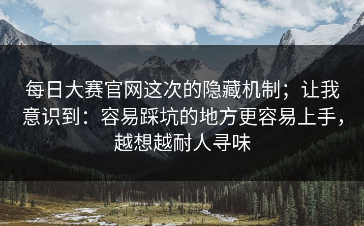每日大赛官网这次的隐藏机制;让我意识到:容易踩坑的地方更容易上手,越想越耐人寻味 每日大赛官网这次的隐藏机制;让我意识到:容易踩坑的地方更容易上手,越想越耐人寻味