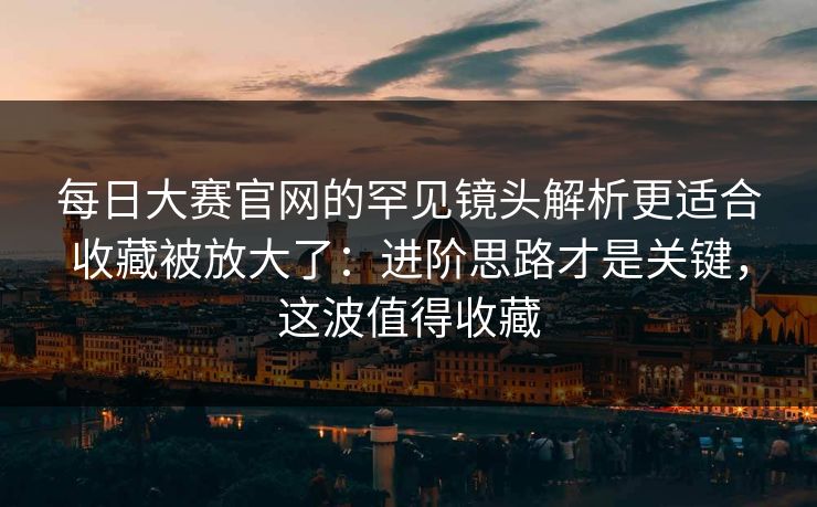 每日大赛官网的罕见镜头解析更适合收藏被放大了：进阶思路才是关键，这波值得收藏