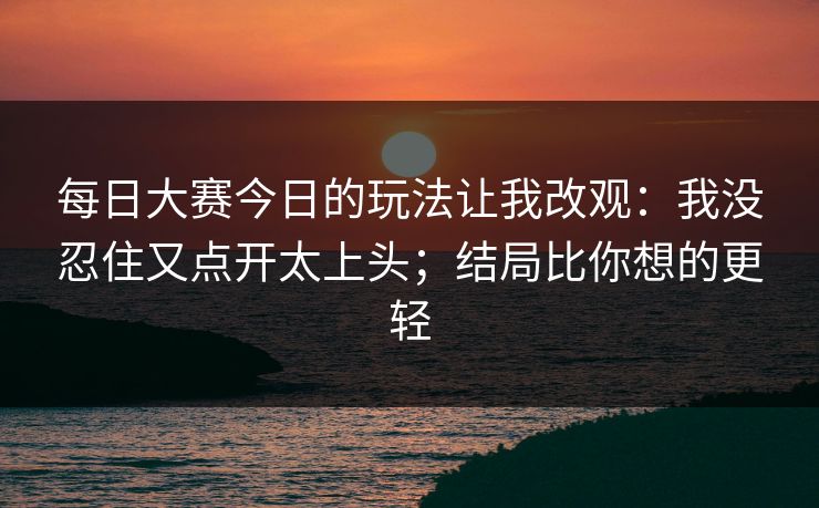 每日大赛今日的玩法让我改观:我没忍住又点开太上头;结局比你想的更轻 每日大赛今日的玩法让我改观:我没忍住又点开太上头;结局比你想的更轻