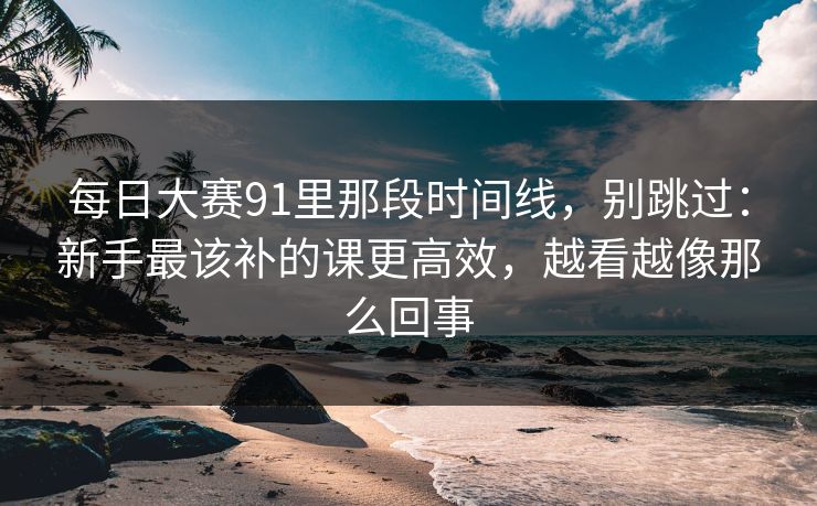 每日大赛91里那段时间线，别跳过：新手最该补的课更高效，越看越像那么回事