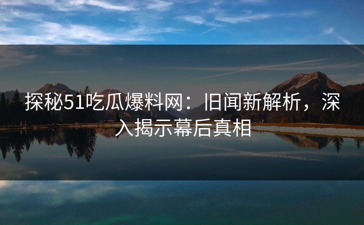 探秘51吃瓜爆料网：旧闻新解析，深入揭示幕后真相