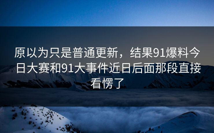 原以为只是普通更新,结果91爆料今日大赛和91大事件近日后面那段直接看愣了 原以为只是普通更新,结果91爆料今日大赛和91大事件近日后面那段直接看愣了